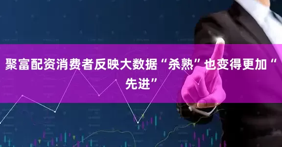 聚富配资消费者反映大数据“杀熟”也变得更加“先进”