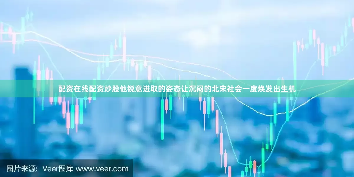 配资在线配资炒股他锐意进取的姿态让沉闷的北宋社会一度焕发出生机