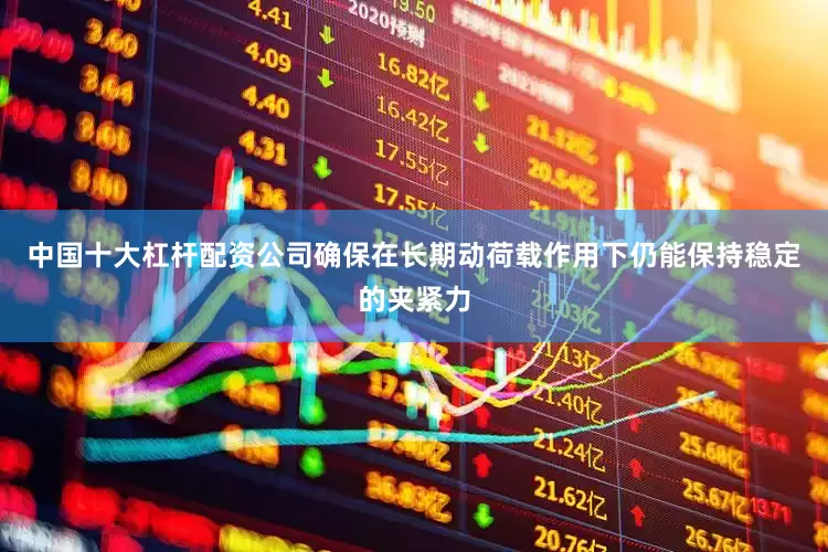 中国十大杠杆配资公司确保在长期动荷载作用下仍能保持稳定的夹紧力