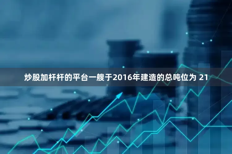 炒股加杆杆的平台一艘于2016年建造的总吨位为 21