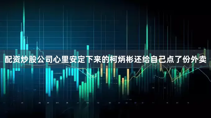 配资炒股公司心里安定下来的柯炳彬还给自己点了份外卖