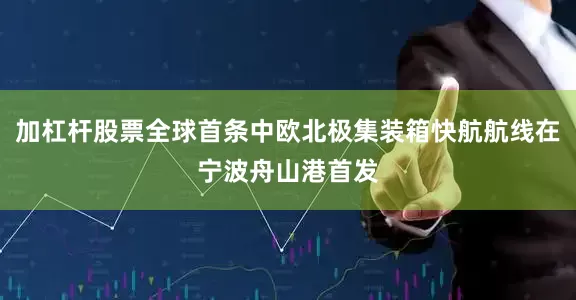 加杠杆股票全球首条中欧北极集装箱快航航线在宁波舟山港首发