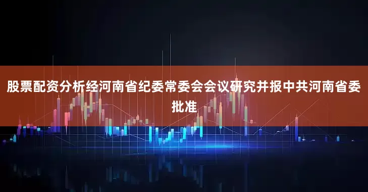股票配资分析经河南省纪委常委会会议研究并报中共河南省委批准