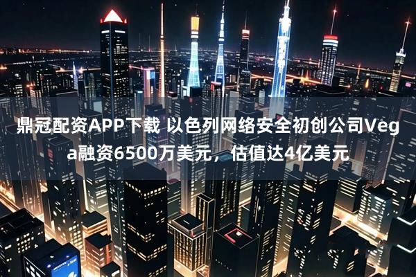 鼎冠配资APP下载 以色列网络安全初创公司Vega融资6500万美元,估值达4亿美元