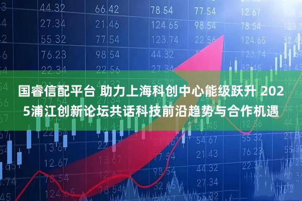 国睿信配平台 助力上海科创中心能级跃升 2025浦江创新论坛共话科技前沿趋势与合作机遇