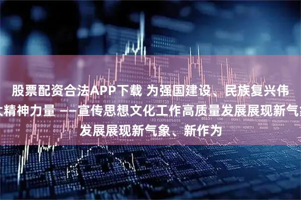 股票配资合法APP下载 为强国建设、民族复兴伟业凝聚强大精神力量 ——宣传思想文化工作高质量发展展现新气象、新作为