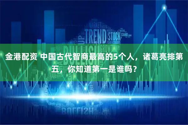金港配资 中国古代智商最高的5个人，诸葛亮排第五，你知道第一是谁吗？
