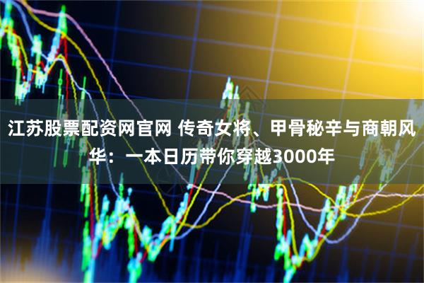 江苏股票配资网官网 传奇女将、甲骨秘辛与商朝风华：一本日历带你穿越3000年