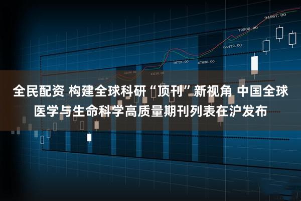 全民配资 构建全球科研“顶刊”新视角 中国全球医学与生命科学高质量期刊列表在沪发布