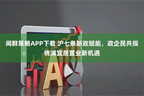 间群策略APP下载 沪七条新政赋能,政企民共探桃浦宜居置业新机遇