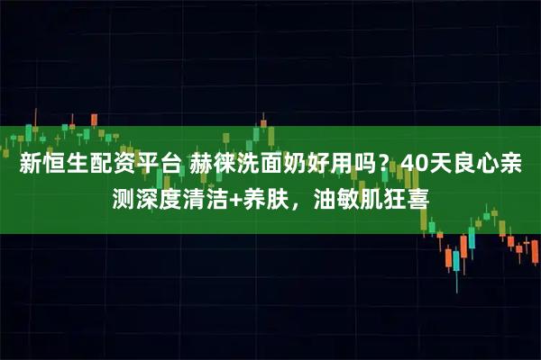 新恒生配资平台 赫徕洗面奶好用吗?40天良心亲测深度清洁+养肤,油敏肌狂喜