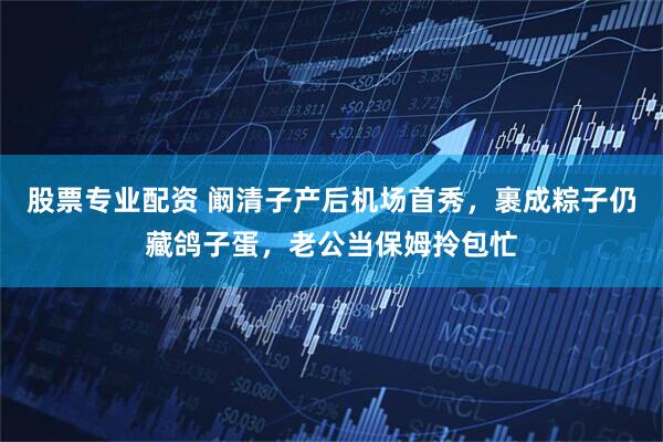 股票专业配资 阚清子产后机场首秀，裹成粽子仍藏鸽子蛋，老公当保姆拎包忙