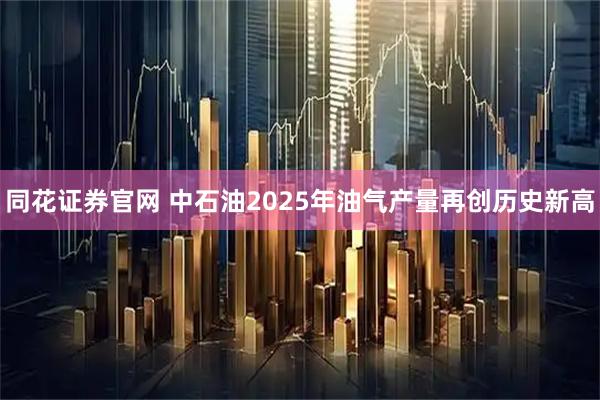 同花证券官网 中石油2025年油气产量再创历史新高