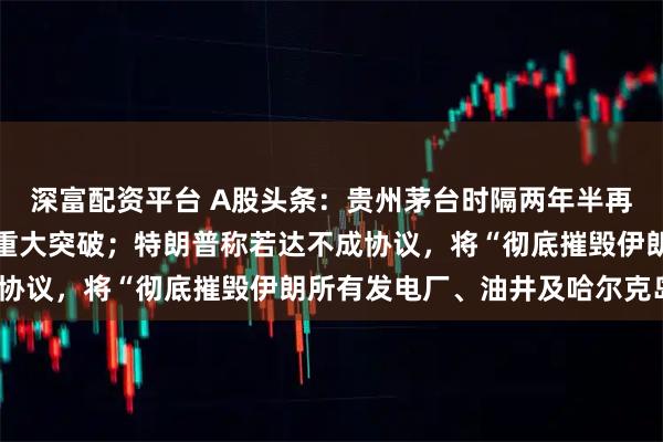 深富配资平台 A股头条：贵州茅台时隔两年半再度涨价；中国商业航天重大突破；特朗普称若达不成协议，将“彻底摧毁伊朗所有发电厂、油井及哈尔克岛”