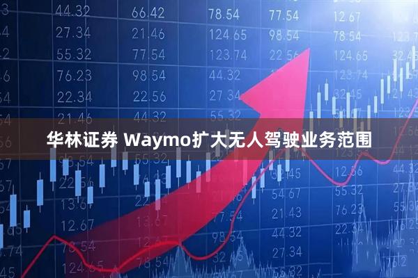 华林证券 Waymo扩大无人驾驶业务范围
