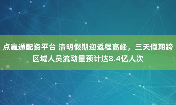 点赢通配资平台 清明假期迎返程高峰,三天假期跨区域人员流动量预计达8.4亿人次