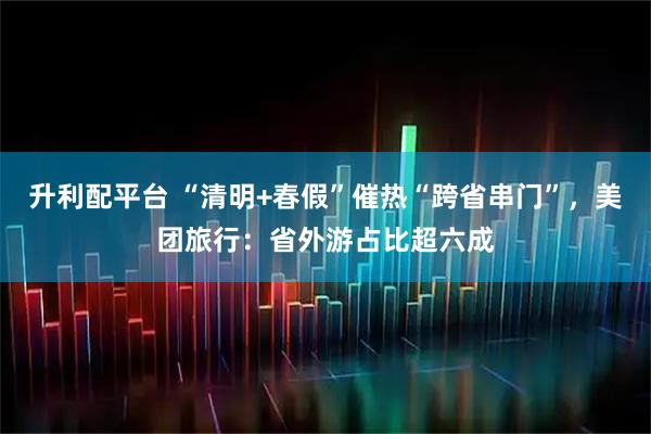 升利配平台 “清明+春假”催热“跨省串门”，美团旅行：省外游占比超六成