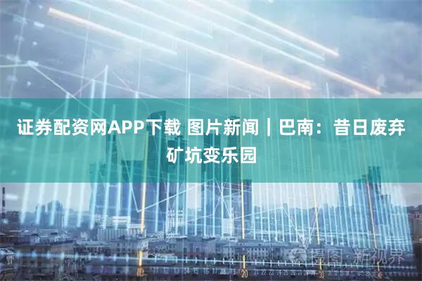 证券配资网APP下载 图片新闻｜巴南：昔日废弃矿坑变乐园