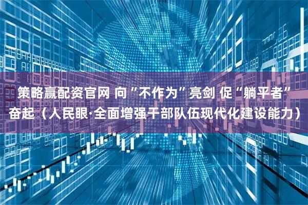 策略赢配资官网 向“不作为”亮剑 促“躺平者”奋起（人民眼·全面增强干部队伍现代化建设能力）