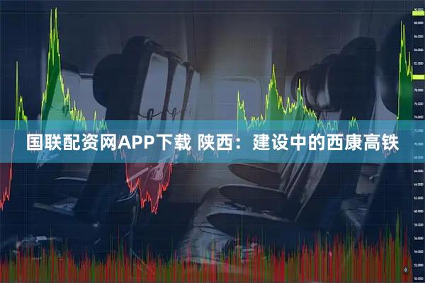 国联配资网APP下载 陕西：建设中的西康高铁