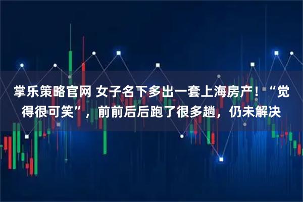 掌乐策略官网 女子名下多出一套上海房产！“觉得很可笑”，前前后后跑了很多趟，仍未解决