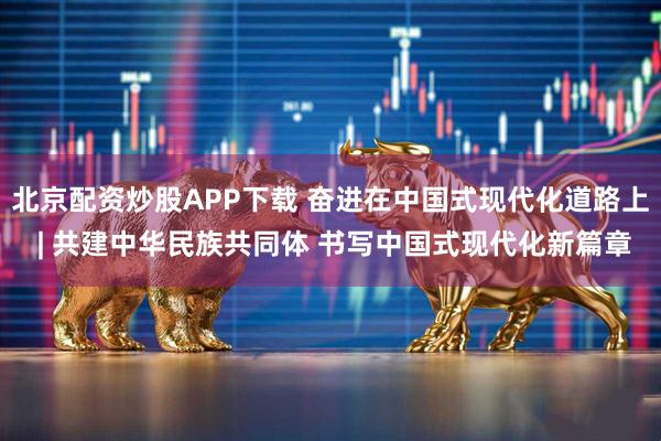 北京配资炒股APP下载 奋进在中国式现代化道路上 | 共建中华民族共同体 书写中国式现代化新篇章