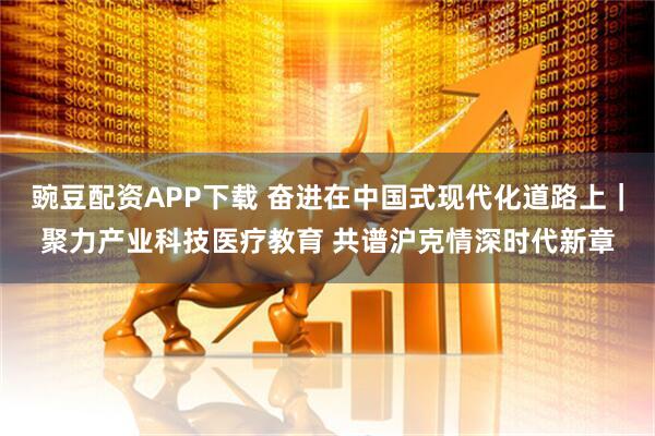 豌豆配资APP下载 奋进在中国式现代化道路上｜聚力产业科技医疗教育 共谱沪克情深时代新章