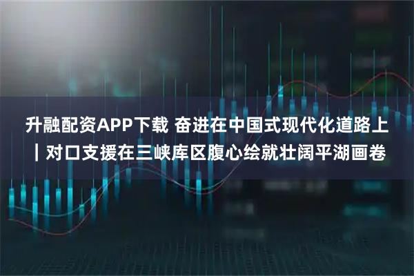 升融配资APP下载 奋进在中国式现代化道路上｜对口支援在三峡库区腹心绘就壮阔平湖画卷