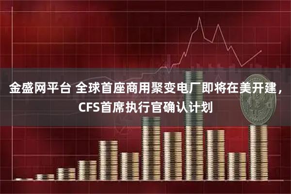 金盛网平台 全球首座商用聚变电厂即将在美开建，CFS首席执行官确认计划