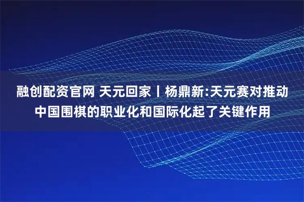 融创配资官网 天元回家丨杨鼎新:天元赛对推动中国围棋的职业化和国际化起了关键作用