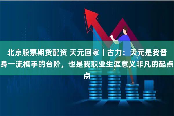 北京股票期货配资 天元回家丨古力：天元是我晋身一流棋手的台阶，也是我职业生涯意义非凡的起点
