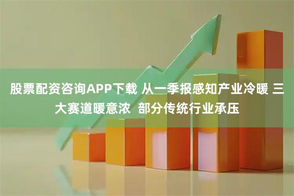 股票配资咨询APP下载 从一季报感知产业冷暖 三大赛道暖意浓  部分传统行业承压