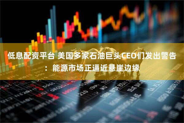 低息配资平台 美国多家石油巨头CEO们发出警告：能源市场正逼近悬崖边缘