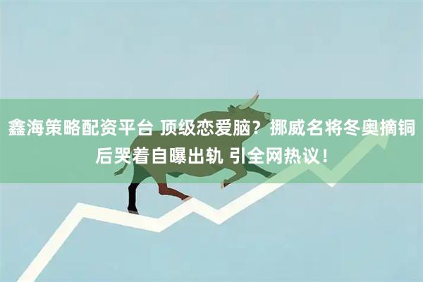 鑫海策略配资平台 顶级恋爱脑？挪威名将冬奥摘铜后哭着自曝出轨 引全网热议！