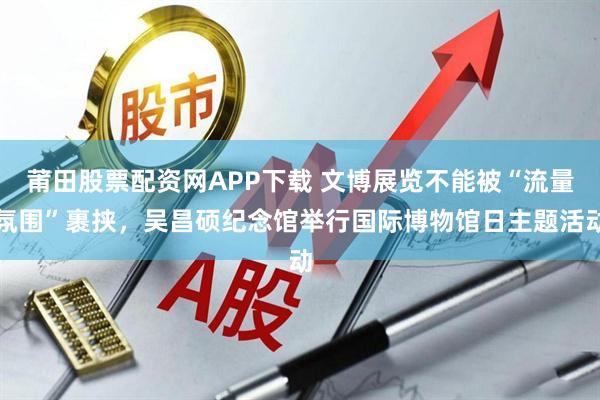 莆田股票配资网APP下载 文博展览不能被“流量氛围”裹挟，吴昌硕纪念馆举行国际博物馆日主题活动