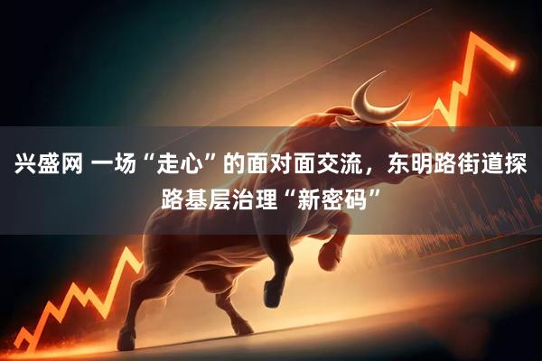 兴盛网 一场“走心”的面对面交流，东明路街道探路基层治理“新密码”