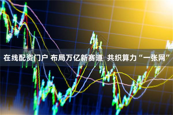 在线配资门户 布局万亿新赛道  共织算力“一张网”