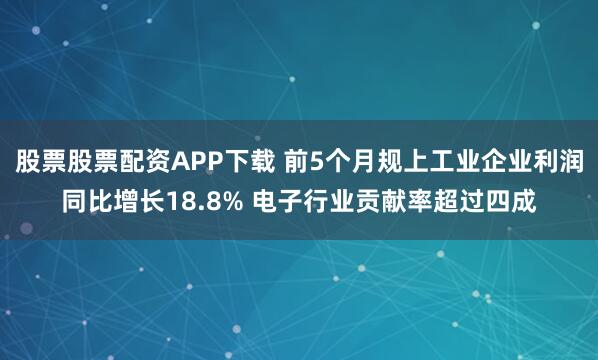 股票股票配资APP下载 前5个月规上工业企业利润同比增长18.8% 电子行业贡献率超过四成