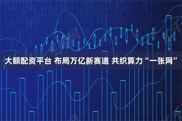 大额配资平台 布局万亿新赛道 共织算力“一张网”