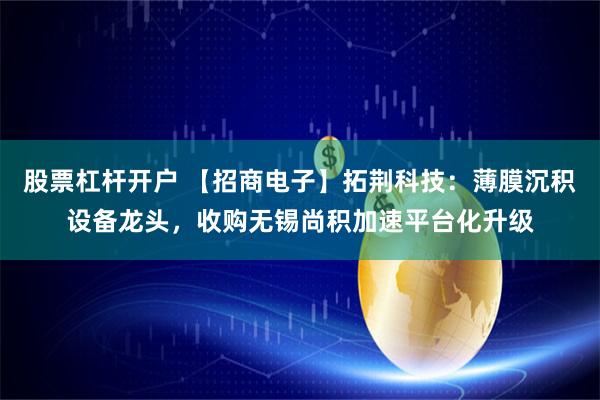 股票杠杆开户 【招商电子】拓荆科技：薄膜沉积设备龙头，收购无锡尚积加速平台化升级