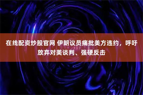在线配资炒股官网 伊朗议员痛批美方违约，呼吁放弃对美谈判、强硬反击
