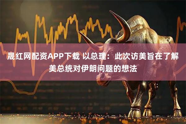 晟红网配资APP下载 以总理：此次访美旨在了解美总统对伊朗问题的想法