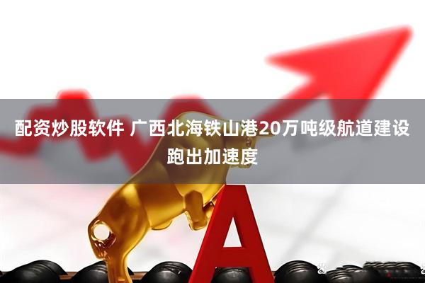 配资炒股软件 广西北海铁山港20万吨级航道建设跑出加速度