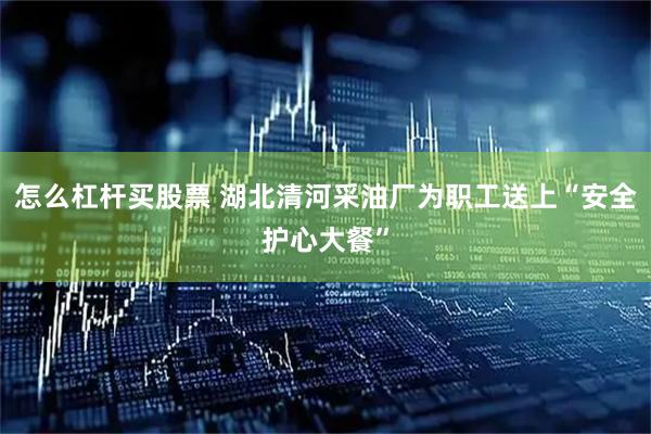 怎么杠杆买股票 湖北清河采油厂为职工送上“安全护心大餐”