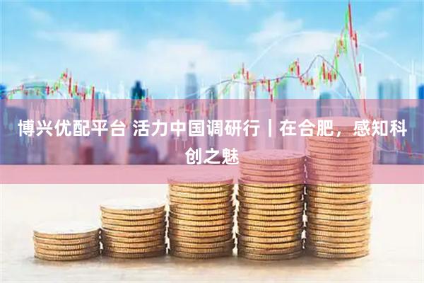 博兴优配平台 活力中国调研行｜在合肥，感知科创之魅
