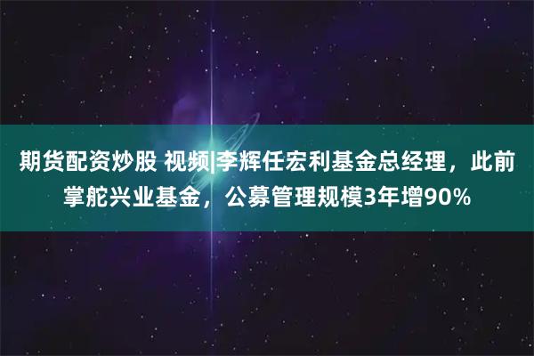 期货配资炒股 视频|李辉任宏利基金总经理，此前掌舵兴业基金，公募管理规模3年增90%
