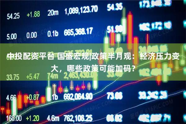 中投配资平台 国盛宏观|政策半月观：经济压力变大，哪些政策可能加码？