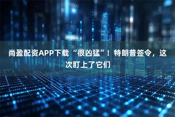 尚盈配资APP下载 “很凶猛”!特朗普签令,这次盯上了它们