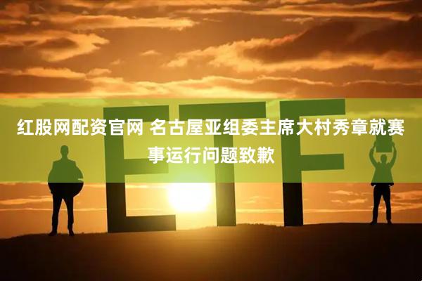 红股网配资官网 名古屋亚组委主席大村秀章就赛事运行问题致歉